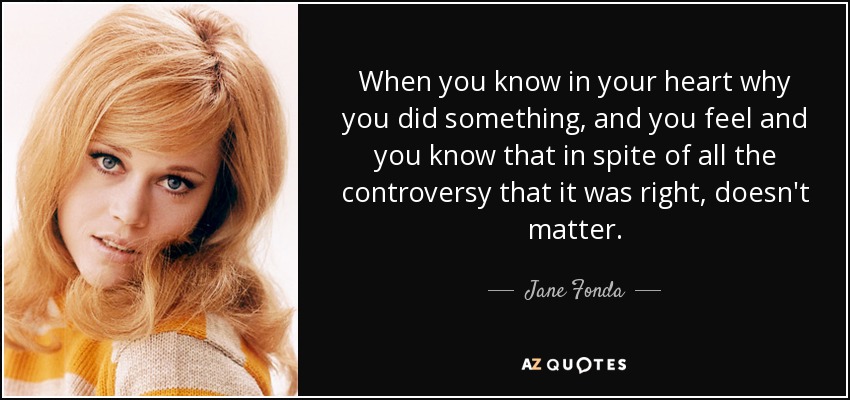 When you know in your heart why you did something, and you feel and you know that in spite of all the controversy that it was right, doesn't matter. - Jane Fonda