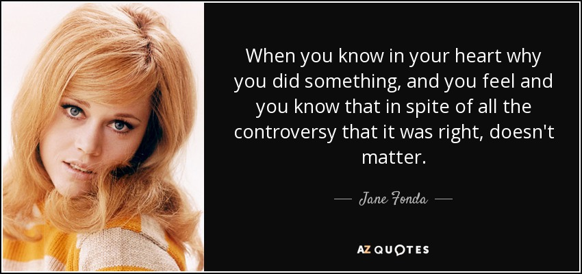 When you know in your heart why you did something, and you feel and you know that in spite of all the controversy that it was right, doesn't matter. - Jane Fonda