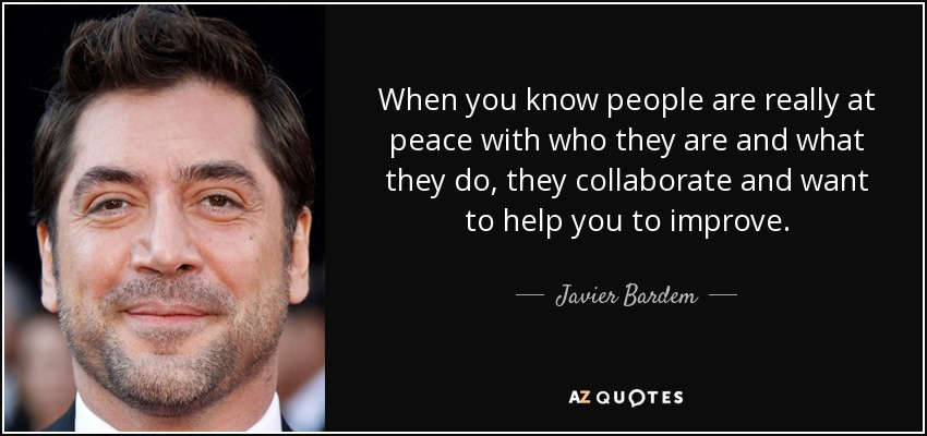 When you know people are really at peace with who they are and what they do, they collaborate and want to help you to improve. - Javier Bardem