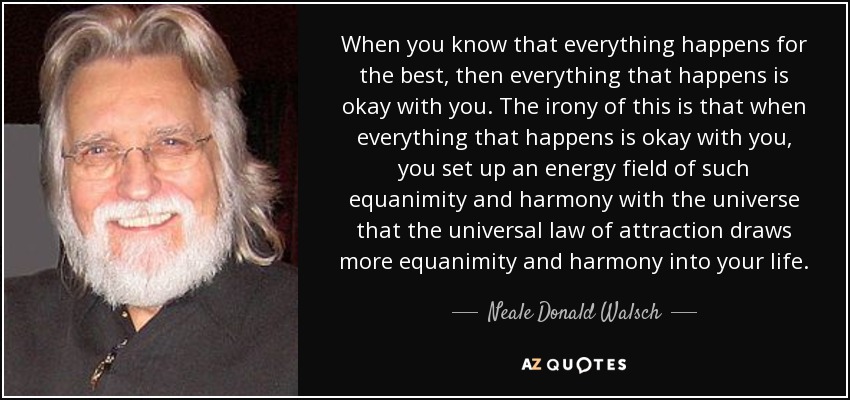 When you know that everything happens for the best, then everything that happens is okay with you. The irony of this is that when everything that happens is okay with you, you set up an energy field of such equanimity and harmony with the universe that the universal law of attraction draws more equanimity and harmony into your life. - Neale Donald Walsch