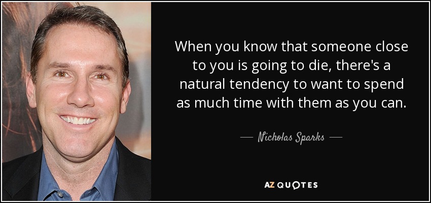 When you know that someone close to you is going to die, there's a natural tendency to want to spend as much time with them as you can. - Nicholas Sparks