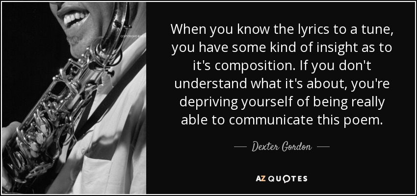 When you know the lyrics to a tune, you have some kind of insight as to it's composition. If you don't understand what it's about, you're depriving yourself of being really able to communicate this poem. - Dexter Gordon