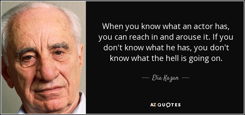 When you know what an actor has, you can reach in and arouse it. If you don't know what he has, you don't know what the hell is going on. - Elia Kazan