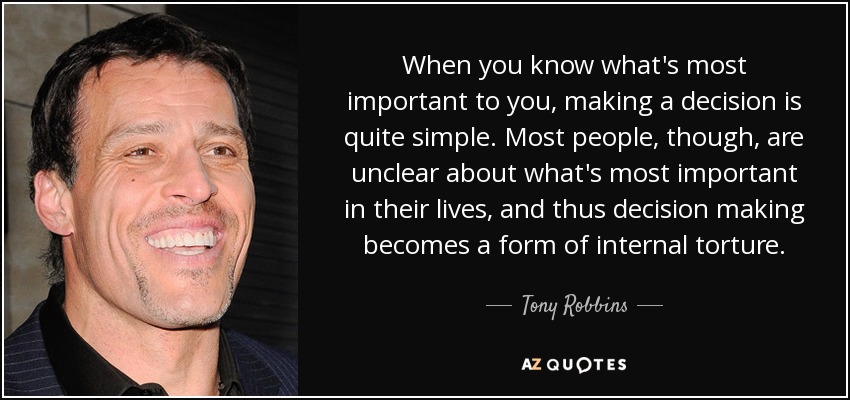 When you know what's most important to you, making a decision is quite simple. Most people, though, are unclear about what's most important in their lives, and thus decision making becomes a form of internal torture. - Tony Robbins