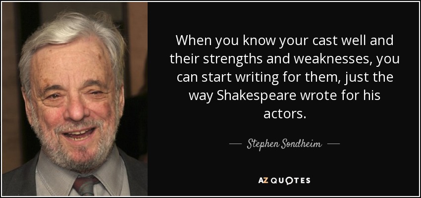 When you know your cast well and their strengths and weaknesses, you can start writing for them, just the way Shakespeare wrote for his actors. - Stephen Sondheim