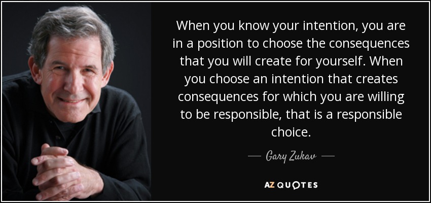 When you know your intention, you are in a position to choose the consequences that you will create for yourself. When you choose an intention that creates consequences for which you are willing to be responsible, that is a responsible choice. - Gary Zukav