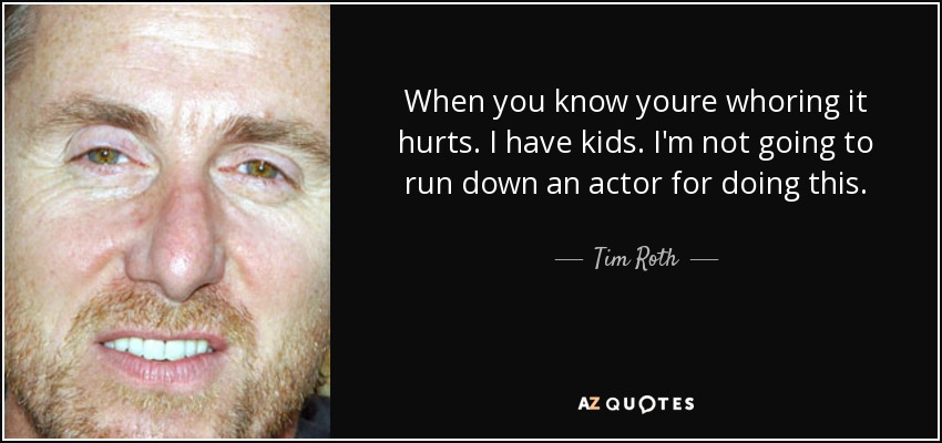 When you know youre whoring it hurts. I have kids. I'm not going to run down an actor for doing this. - Tim Roth