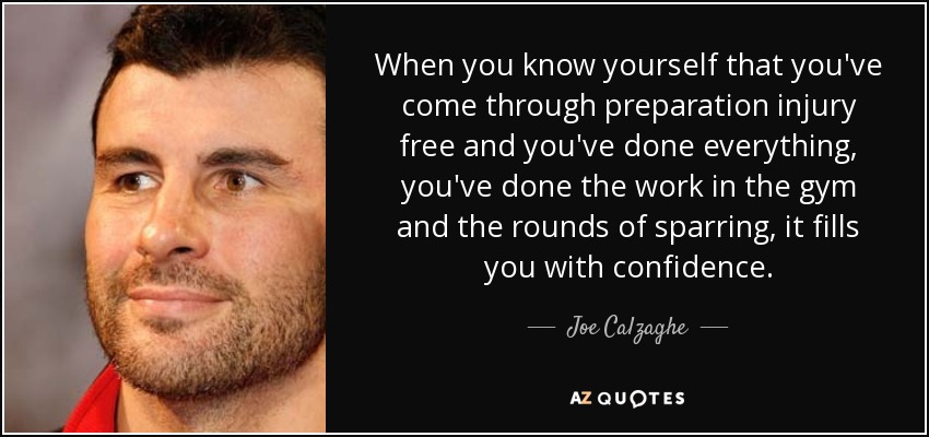 When you know yourself that you've come through preparation injury free and you've done everything, you've done the work in the gym and the rounds of sparring, it fills you with confidence. - Joe Calzaghe