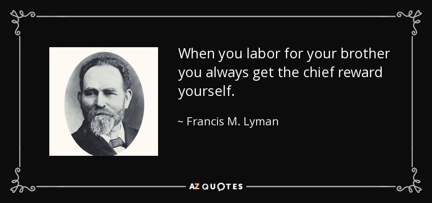 When you labor for your brother you always get the chief reward yourself. - Francis M. Lyman