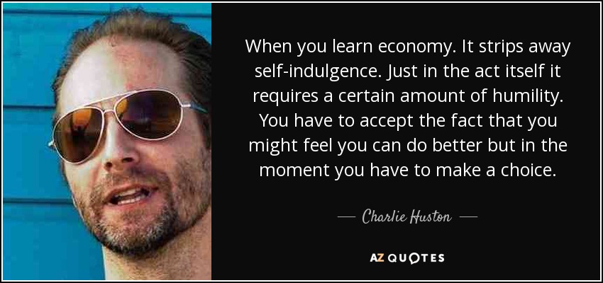 When you learn economy. It strips away self-indulgence. Just in the act itself it requires a certain amount of humility. You have to accept the fact that you might feel you can do better but in the moment you have to make a choice. - Charlie Huston