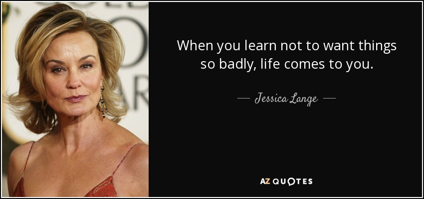 When you learn not to want things so badly, life comes to you. - Jessica Lange