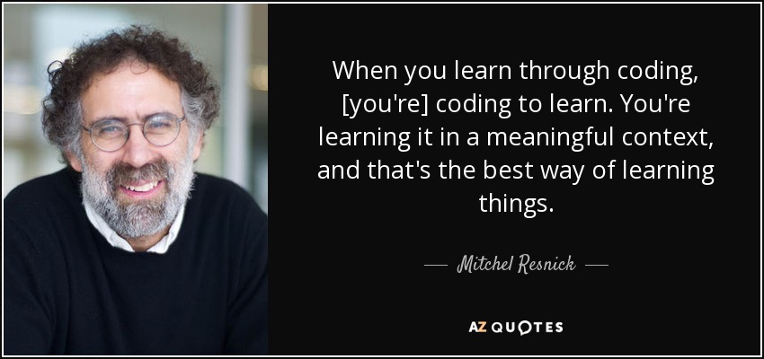 When you learn through coding, [you're] coding to learn. You're learning it in a meaningful context, and that's the best way of learning things. - Mitchel Resnick