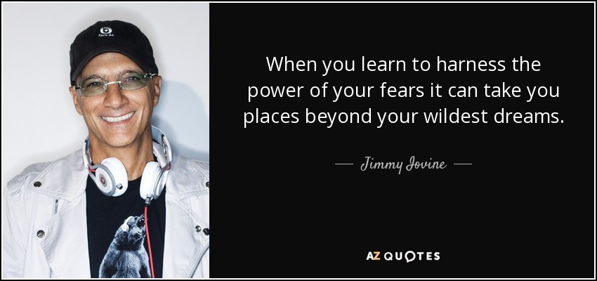 When you learn to harness the power of your fears it can take you places beyond your wildest dreams. - Jimmy Iovine