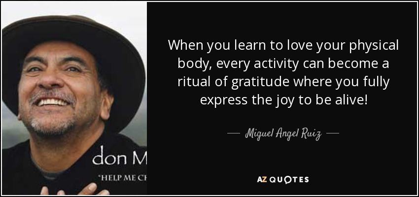When you learn to love your physical body, every activity can become a ritual of gratitude where you fully express the joy to be alive! - Miguel Angel Ruiz