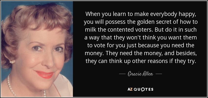 When you learn to make everybody happy, you will possess the golden secret of how to milk the contented voters. But do it in such a way that they won't think you want them to vote for you just because you need the money. They need the money, and besides, they can think up other reasons if they try. - Gracie Allen