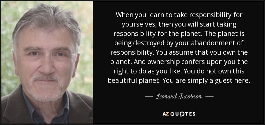 When you learn to take responsibility for yourselves, then you will start taking responsibility for the planet. The planet is being destroyed by your abandonment of responsibility. You assume that you own the planet. And ownership confers upon you the right to do as you like. You do not own this beautiful planet. You are simply a guest here. - Leonard Jacobson