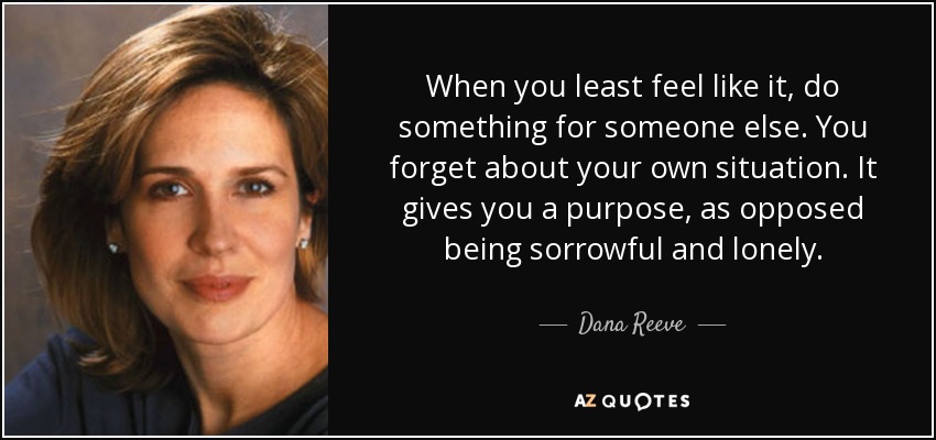 When you least feel like it, do something for someone else. You forget about your own situation. It gives you a purpose, as opposed being sorrowful and lonely. - Dana Reeve
