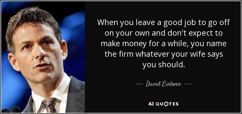 When you leave a good job to go off on your own and don't expect to make money for a while, you name the firm whatever your wife says you should. - David Einhorn