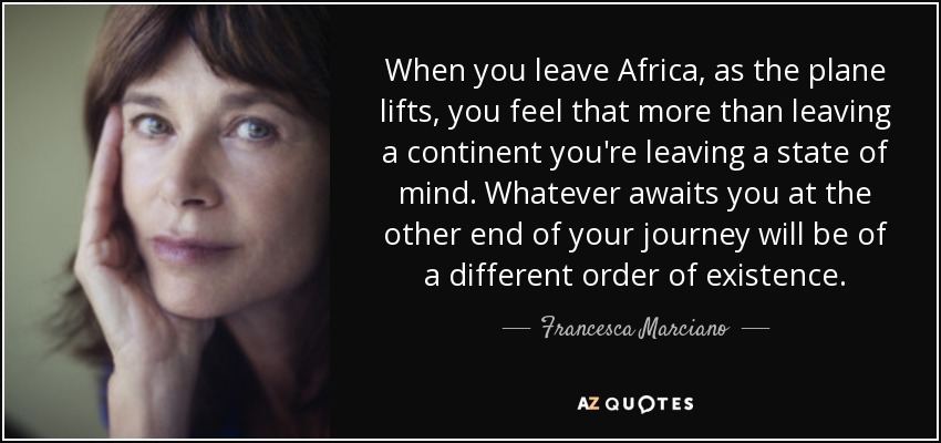 When you leave Africa, as the plane lifts, you feel that more than leaving a continent you're leaving a state of mind. Whatever awaits you at the other end of your journey will be of a different order of existence. - Francesca Marciano