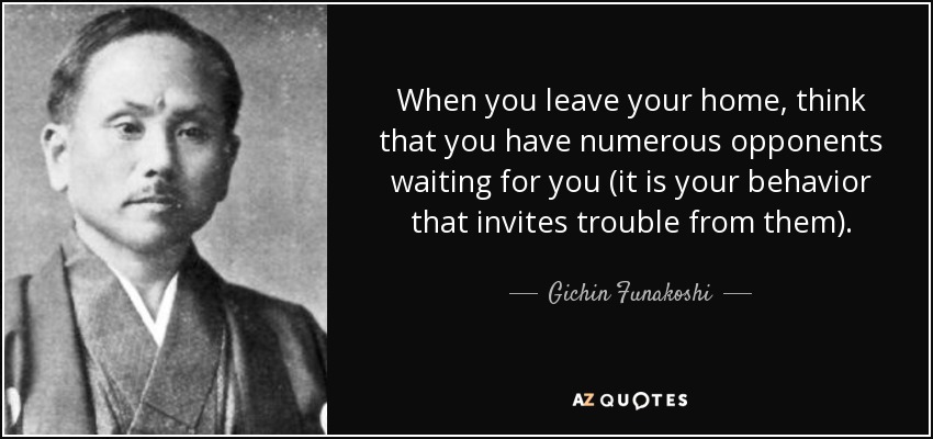 When you leave your home, think that you have numerous opponents waiting for you (it is your behavior that invites trouble from them). - Gichin Funakoshi