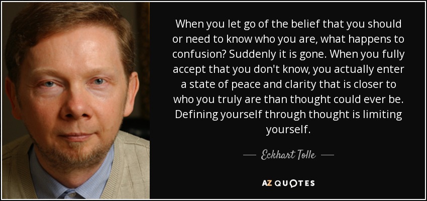 When you let go of the belief that you should or need to know who you are, what happens to confusion? Suddenly it is gone. When you fully accept that you don't know, you actually enter a state of peace and clarity that is closer to who you truly are than thought could ever be. Defining yourself through thought is limiting yourself. - Eckhart Tolle