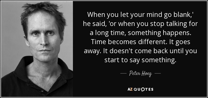 When you let your mind go blank,' he said, 'or when you stop talking for a long time, something happens. Time becomes different. It goes away. It doesn't come back until you start to say something. - Peter Høeg
