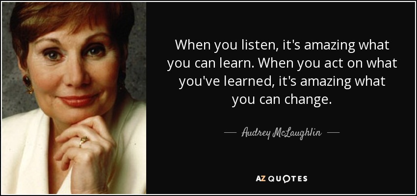 When you listen, it's amazing what you can learn. When you act on what you've learned, it's amazing what you can change. - Audrey McLaughlin