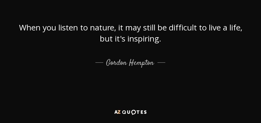 When you listen to nature, it may still be difficult to live a life, but it's inspiring. - Gordon Hempton