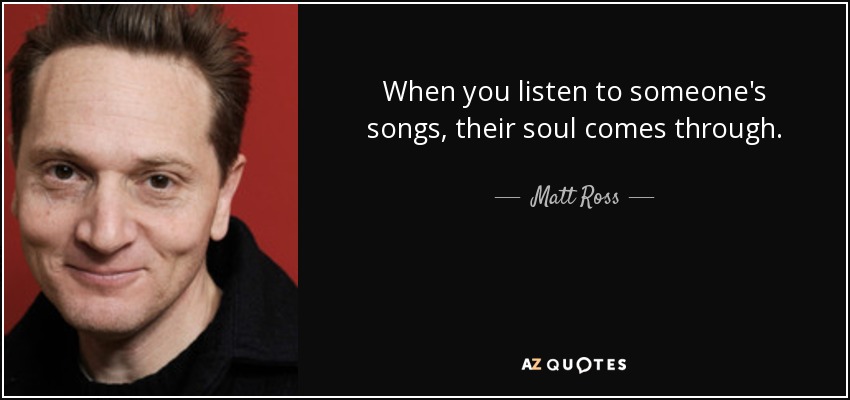 When you listen to someone's songs, their soul comes through. - Matt Ross
