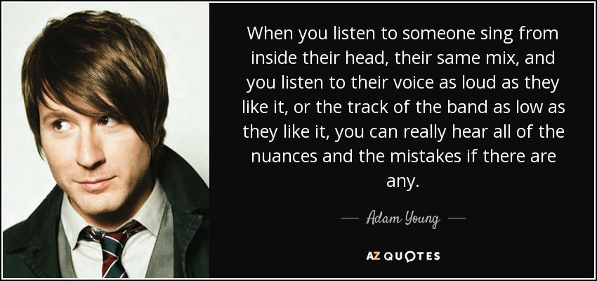 When you listen to someone sing from inside their head, their same mix, and you listen to their voice as loud as they like it, or the track of the band as low as they like it, you can really hear all of the nuances and the mistakes if there are any. - Adam Young