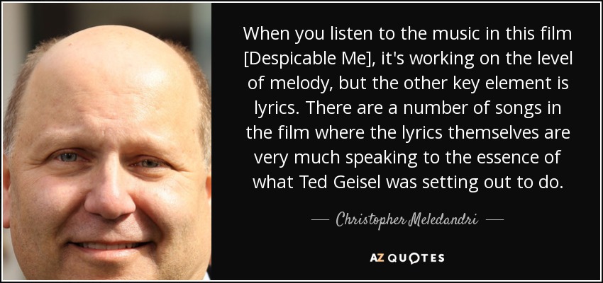 When you listen to the music in this film [Despicable Me], it's working on the level of melody, but the other key element is lyrics. There are a number of songs in the film where the lyrics themselves are very much speaking to the essence of what Ted Geisel was setting out to do. - Christopher Meledandri