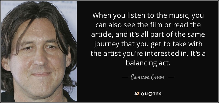 When you listen to the music, you can also see the film or read the article, and it's all part of the same journey that you get to take with the artist you're interested in. It's a balancing act. - Cameron Crowe