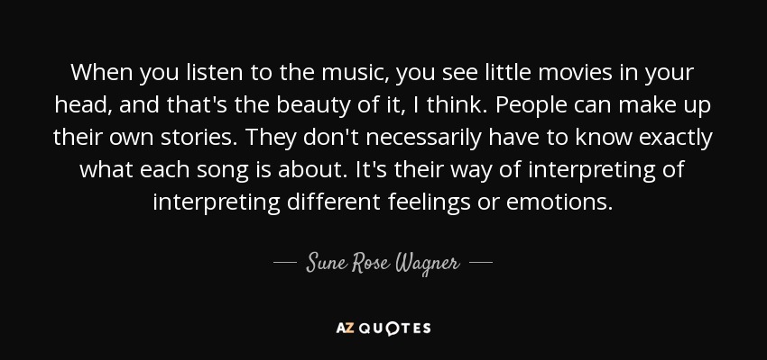 When you listen to the music, you see little movies in your head, and that's the beauty of it, I think. People can make up their own stories. They don't necessarily have to know exactly what each song is about. It's their way of interpreting of interpreting different feelings or emotions. - Sune Rose Wagner