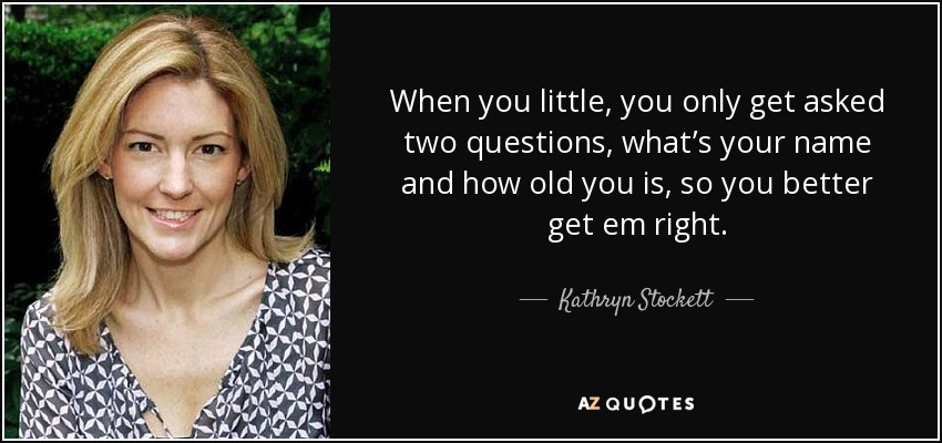 When you little, you only get asked two questions, what’s your name and how old you is, so you better get em right. - Kathryn Stockett