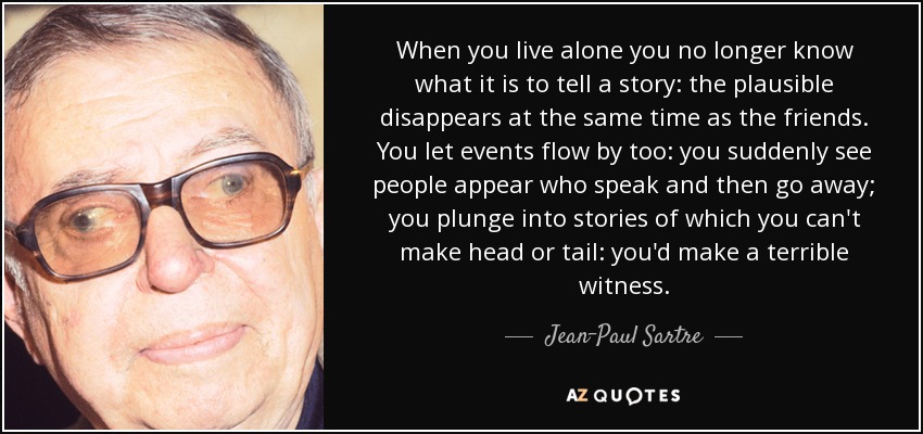 When you live alone you no longer know what it is to tell a story: the plausible disappears at the same time as the friends. You let events flow by too: you suddenly see people appear who speak and then go away; you plunge into stories of which you can't make head or tail: you'd make a terrible witness. - Jean-Paul Sartre