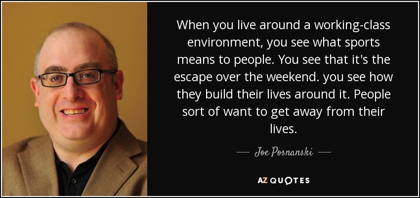 When you live around a working-class environment, you see what sports means to people. You see that it's the escape over the weekend. you see how they build their lives around it. People sort of want to get away from their lives. - Joe Posnanski