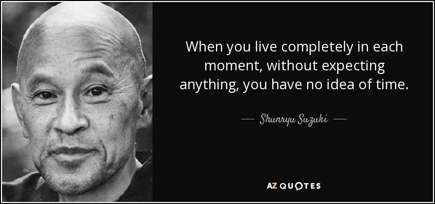 When you live completely in each moment, without expecting anything, you have no idea of time. - Shunryu Suzuki