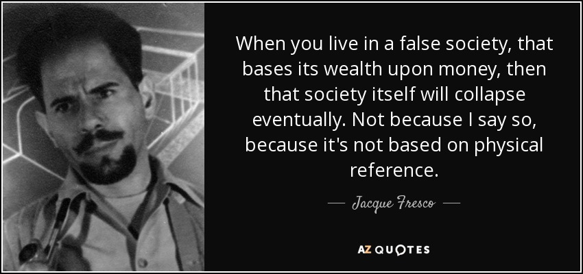 When you live in a false society, that bases its wealth upon money, then that society itself will collapse eventually. Not because I say so, because it's not based on physical reference. - Jacque Fresco