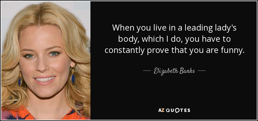 When you live in a leading lady's body, which I do, you have to constantly prove that you are funny. - Elizabeth Banks