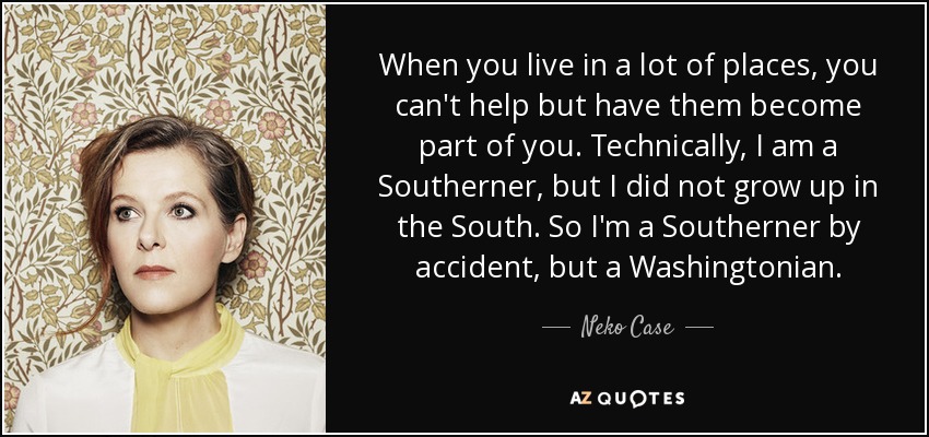 When you live in a lot of places, you can't help but have them become part of you. Technically, I am a Southerner, but I did not grow up in the South. So I'm a Southerner by accident, but a Washingtonian. - Neko Case