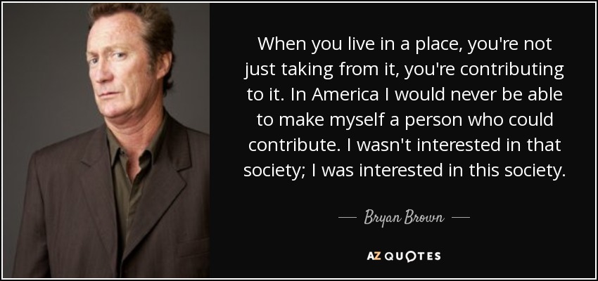 When you live in a place, you're not just taking from it, you're contributing to it. In America I would never be able to make myself a person who could contribute. I wasn't interested in that society; I was interested in this society. - Bryan Brown