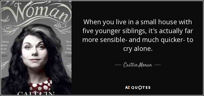 When you live in a small house with five younger siblings, it's actually far more sensible- and much quicker- to cry alone. - Caitlin Moran