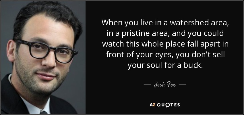 When you live in a watershed area, in a pristine area, and you could watch this whole place fall apart in front of your eyes, you don't sell your soul for a buck. - Josh Fox