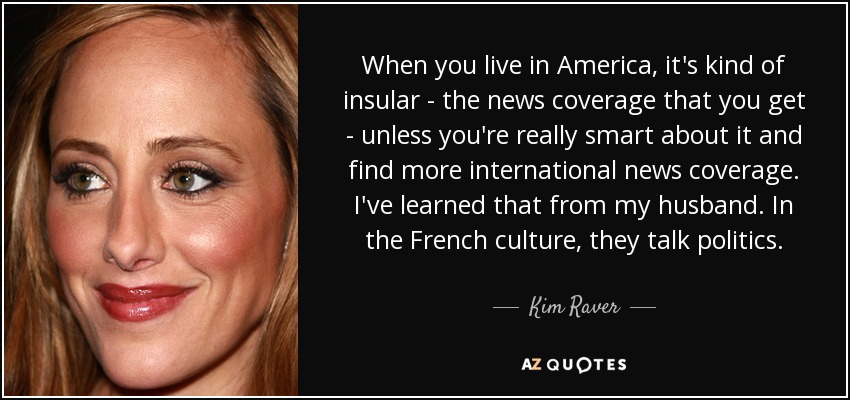 When you live in America, it's kind of insular - the news coverage that you get - unless you're really smart about it and find more international news coverage. I've learned that from my husband. In the French culture, they talk politics. - Kim Raver