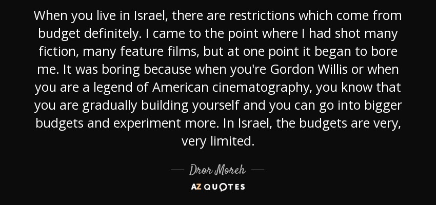 When you live in Israel, there are restrictions which come from budget definitely. I came to the point where I had shot many fiction, many feature films, but at one point it began to bore me. It was boring because when you're Gordon Willis or when you are a legend of American cinematography, you know that you are gradually building yourself and you can go into bigger budgets and experiment more. In Israel, the budgets are very, very limited. - Dror Moreh