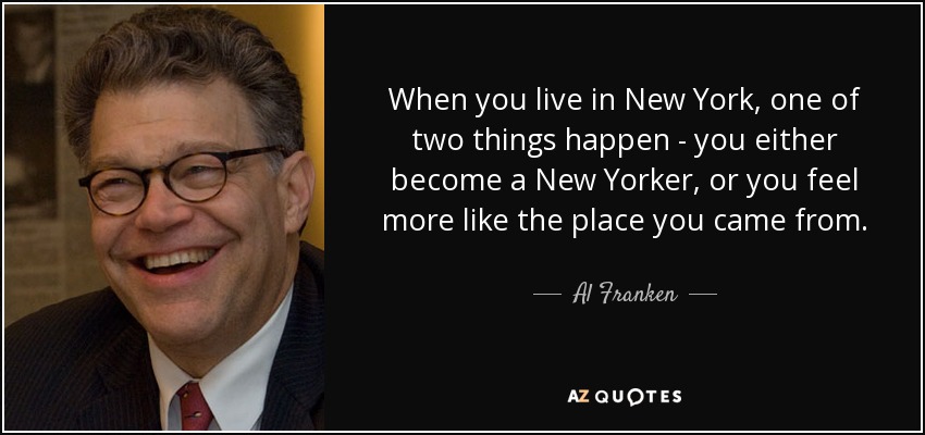 When you live in New York, one of two things happen - you either become a New Yorker, or you feel more like the place you came from. - Al Franken