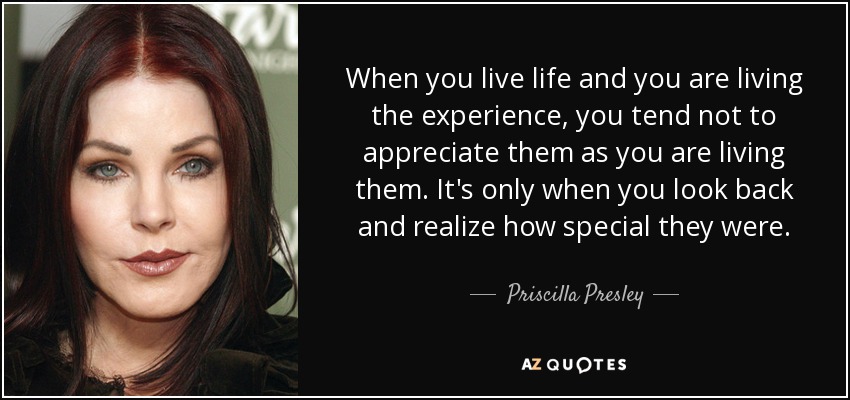 When you live life and you are living the experience, you tend not to appreciate them as you are living them. It's only when you look back and realize how special they were. - Priscilla Presley