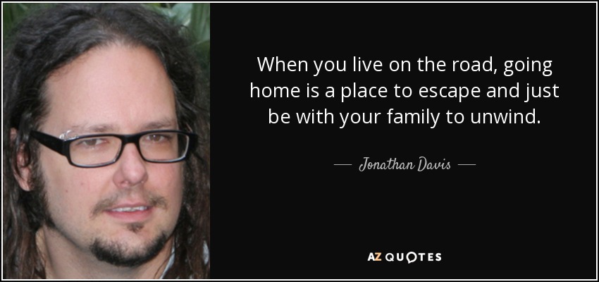 When you live on the road, going home is a place to escape and just be with your family to unwind. - Jonathan Davis