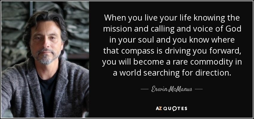 When you live your life knowing the mission and calling and voice of God in your soul and you know where that compass is driving you forward, you will become a rare commodity in a world searching for direction. - Erwin McManus