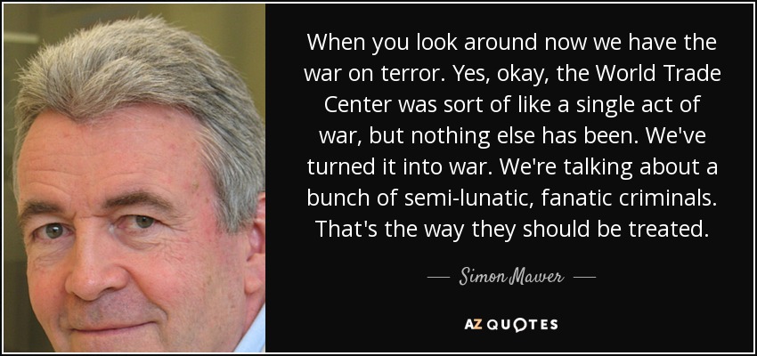 When you look around now we have the war on terror. Yes, okay, the World Trade Center was sort of like a single act of war, but nothing else has been. We've turned it into war. We're talking about a bunch of semi-lunatic, fanatic criminals. That's the way they should be treated. - Simon Mawer